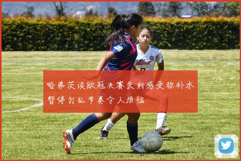 哈弗茨谈欧冠决赛失利感受称补水暂停打乱节奏令人烦恼