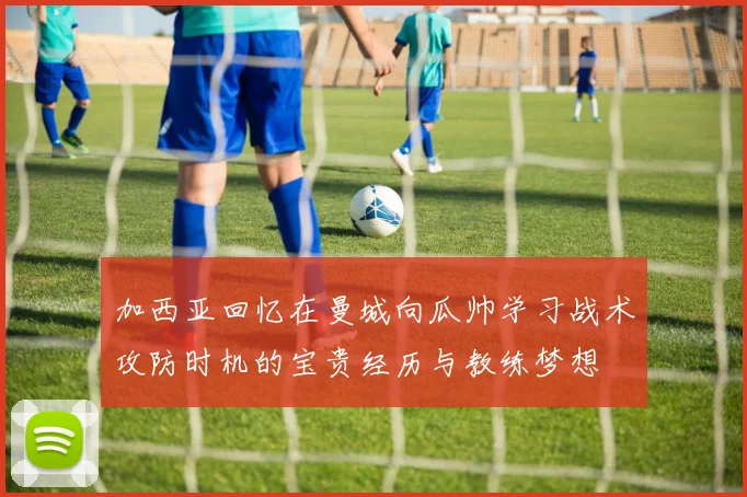 加西亚回忆在曼城向瓜帅学习战术攻防时机的宝贵经历与教练梦想