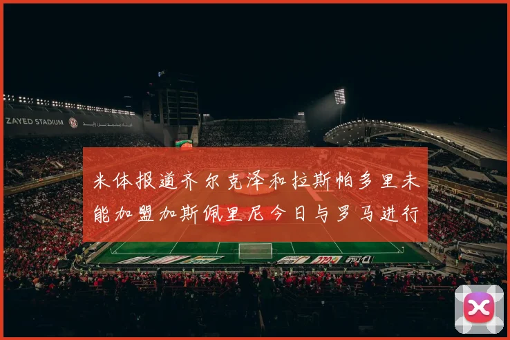 米体报道齐尔克泽和拉斯帕多里未能加盟加斯佩里尼今日与罗马进行会谈