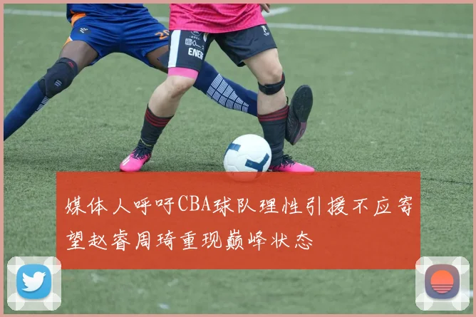媒体人呼吁CBA球队理性引援不应寄望赵睿周琦重现巅峰状态