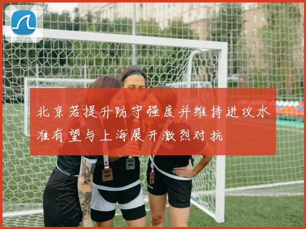 北京若提升防守强度并维持进攻水准有望与上海展开激烈对抗