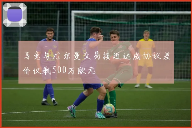马竞与尤尔曼交易接近达成协议差价仅剩500万欧元