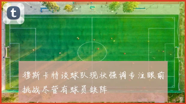 穆斯卡特谈球队现状强调专注眼前挑战尽管有球员缺阵