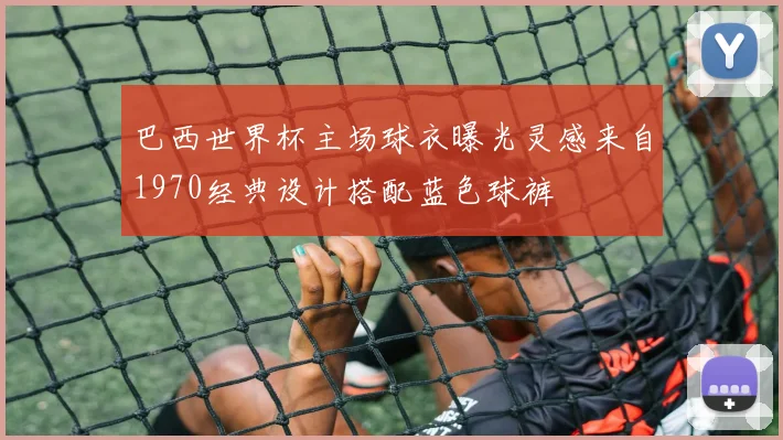 巴西世界杯主场球衣曝光灵感来自1970经典设计搭配蓝色球裤