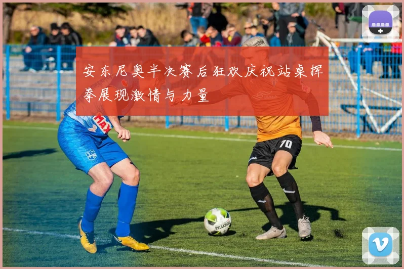 安东尼奥半决赛后狂欢庆祝站桌挥拳展现激情与力量