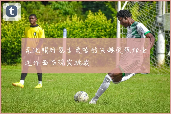 莱比锡对恩古莫哈的兴趣受限转会运作面临现实挑战