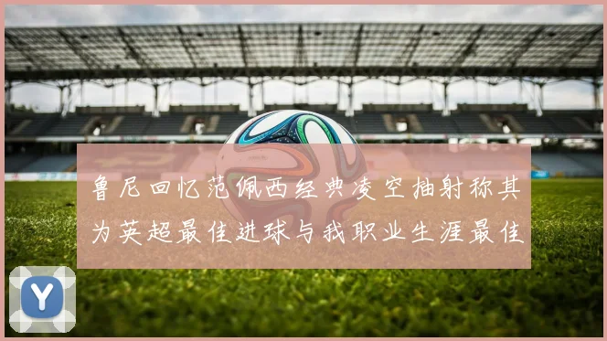 鲁尼回忆范佩西经典凌空抽射称其为英超最佳进球与我职业生涯最佳传球结合