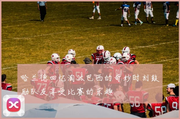 哈兰德回忆淘汰巴西的奇妙时刻鼓励队友享受比赛的乐趣
