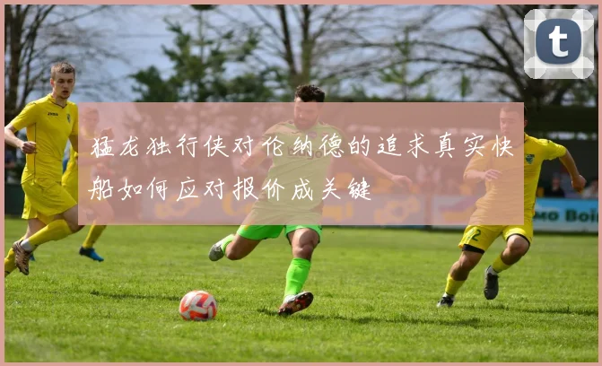 猛龙独行侠对伦纳德的追求真实快船如何应对报价成关键