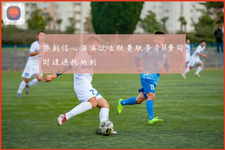 热刺信心满满欲击败曼联争夺M费同时追逐托纳利