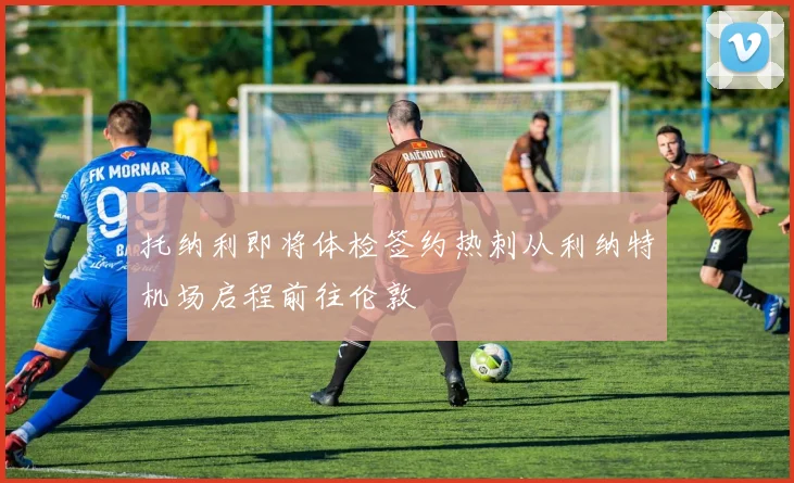 托纳利即将体检签约热刺从利纳特机场启程前往伦敦