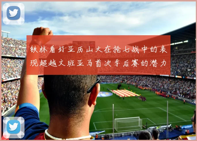 铁林看好亚历山大在抢七战中的表现超越文班亚马首次季后赛的潜力
