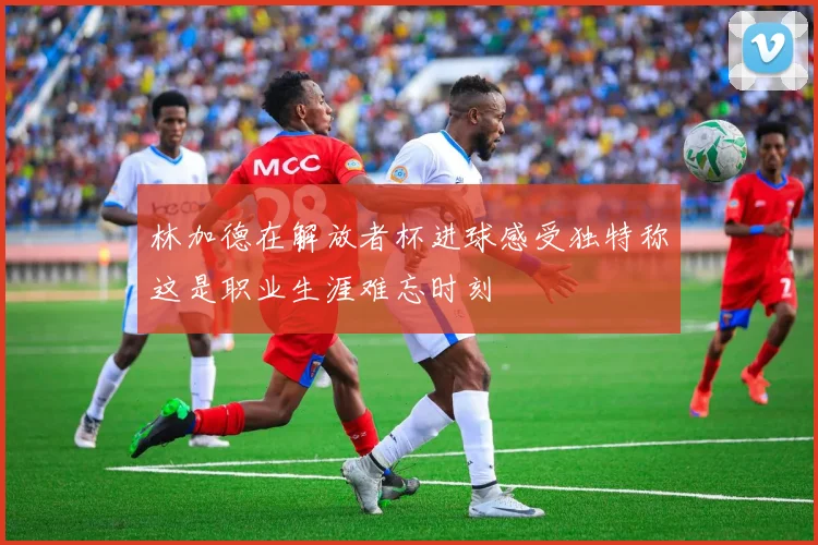 林加德在解放者杯进球感受独特称这是职业生涯难忘时刻