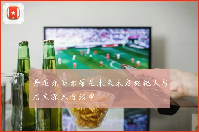 丹尼尔马尔蒂尼未来未定经纪人与尤文深入洽谈中