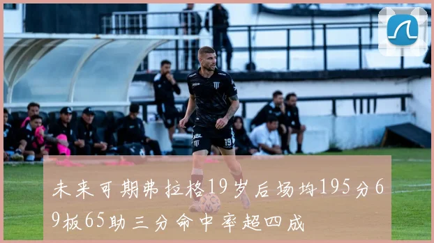 未来可期弗拉格19岁后场均195分69板65助三分命中率超四成
