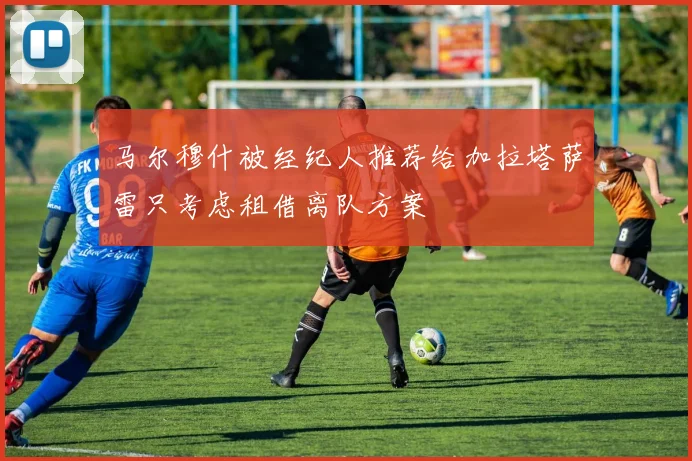 马尔穆什被经纪人推荐给加拉塔萨雷只考虑租借离队方案